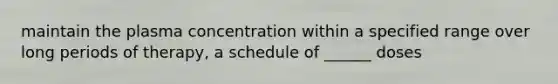 maintain the plasma concentration within a specified range over long periods of therapy, a schedule of ______ doses