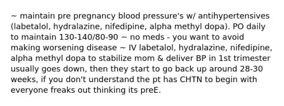 ~ maintain pre pregnancy blood pressure's w/ antihypertensives (labetalol, hydralazine, nifedipine, alpha methyl dopa). PO daily to maintain 130-140/80-90 ~ no meds - you want to avoid making worsening disease ~ IV labetalol, hydralazine, nifedipine, alpha methyl dopa to stabilize mom & deliver BP in 1st trimester usually goes down, then they start to go back up around 28-30 weeks, if you don't understand the pt has CHTN to begin with everyone freaks out thinking its preE.