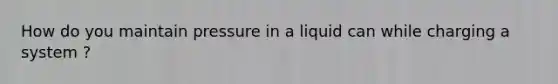 How do you maintain pressure in a liquid can while charging a system ?