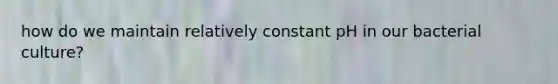 how do we maintain relatively constant pH in our bacterial culture?