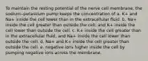 To maintain the resting potential of the nerve cell membrane, the sodium‒potassium pump keeps the concentration of a. K+ and Na+ inside the cell lower than in the extracellular fluid. b. Na+ inside the cell greater than outside the cell, and K+ inside the cell lower than outside the cell. c. K+ inside the cell greater than in the extracellular fluid, and Na+ inside the cell lower than outside the cell. d. Na+ and K+ inside the cell greater than outside the cell. e. negative ions higher inside the cell by pumping negative ions across the membrane.