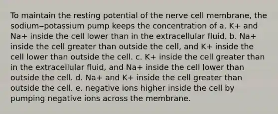 To maintain the resting potential of the nerve cell membrane, the sodium‒potassium pump keeps the concentration of a. K+ and Na+ inside the cell lower than in the extracellular fluid. b. Na+ inside the cell greater than outside the cell, and K+ inside the cell lower than outside the cell. c. K+ inside the cell greater than in the extracellular fluid, and Na+ inside the cell lower than outside the cell. d. Na+ and K+ inside the cell greater than outside the cell. e. negative ions higher inside the cell by pumping negative ions across the membrane.