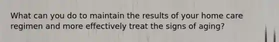 What can you do to maintain the results of your home care regimen and more effectively treat the signs of aging?