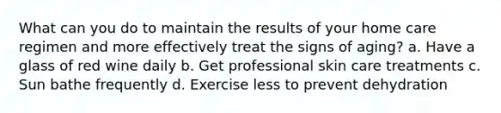 What can you do to maintain the results of your home care regimen and more effectively treat the signs of aging? a. Have a glass of red wine daily b. Get professional skin care treatments c. Sun bathe frequently d. Exercise less to prevent dehydration