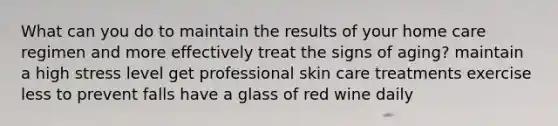 What can you do to maintain the results of your home care regimen and more effectively treat the signs of aging? maintain a high stress level get professional skin care treatments exercise less to prevent falls have a glass of red wine daily