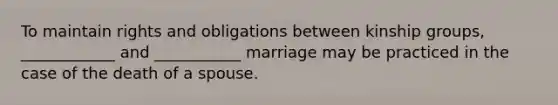 To maintain rights and obligations between kinship groups, ____________ and ___________ marriage may be practiced in the case of the death of a spouse.