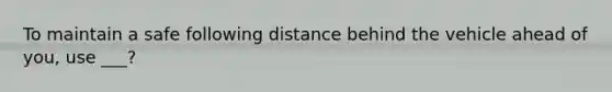 To maintain a safe following distance behind the vehicle ahead of you, use ___?