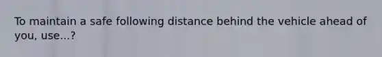 To maintain a safe following distance behind the vehicle ahead of you, use...?