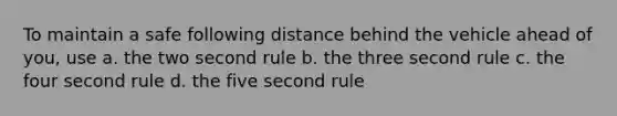 To maintain a safe following distance behind the vehicle ahead of you, use a. the two second rule b. the three second rule c. the four second rule d. the five second rule