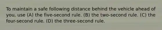 To maintain a safe following distance behind the vehicle ahead of you, use (A) the five-second rule. (B) the two-second rule. (C) the four-second rule. (D) the three-second rule.