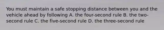 You must maintain a safe stopping distance between you and the vehicle ahead by following A. the four-second rule B. the two-second rule C. the five-second rule D. the three-second rule