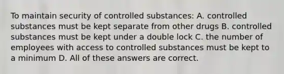 To maintain security of controlled substances: A. controlled substances must be kept separate from other drugs B. controlled substances must be kept under a double lock C. the number of employees with access to controlled substances must be kept to a minimum D. All of these answers are correct.