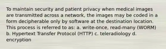 To maintain security and patient privacy when medical images are transmitted across a network, the images may be coded in a form decipherable only by software at the destination location. This process is referred to as: a. write-once, read-many (WORM) b. Hypertext Transfer Protocol (HTTP) c. teleradiology d. encryption