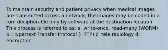 To maintain security and patient privacy when medical images are transmitted across a network, the images may be coded in a rom decipherable only by software at the destination location. This process is referred to as: a. write-once, read-many (WORM) b. Hypertext Transfer Protocol (HTTP) c. tele radiology d. encryption