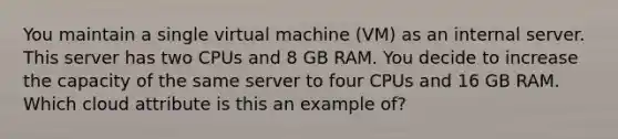 You maintain a single virtual machine (VM) as an internal server. This server has two CPUs and 8 GB RAM. You decide to increase the capacity of the same server to four CPUs and 16 GB RAM. Which cloud attribute is this an example of?