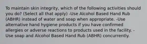 To maintain skin integrity, which of the following activities should you do? (Select all that apply) -Use Alcohol Based Hand Rub (ABHR) instead of water and soap when appropriate. -Use alternative hand hygiene products if you have confirmed allergies or adverse reactions to products used in the facility. -Use soap and Alcohol Based Hand Rub (ABHR) concurrently.