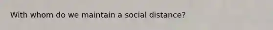 With whom do we maintain a social distance?