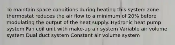 To maintain space conditions during heating this system zone thermostat reduces the air flow to a minimum of 20% before modulating the output of the heat supply. Hydronic heat pump system Fan coil unit with make-up air system Variable air volume system Dual duct system Constant air volume system