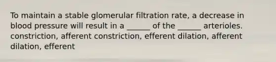 To maintain a stable glomerular filtration rate, a decrease in blood pressure will result in a ______ of the ______ arterioles. constriction, afferent constriction, efferent dilation, afferent dilation, efferent