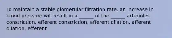 To maintain a stable glomerular filtration rate, an increase in blood pressure will result in a ______ of the ______ arterioles. constriction, efferent constriction, afferent dilation, afferent dilation, efferent