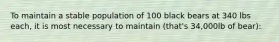 To maintain a stable population of 100 black bears at 340 lbs each, it is most necessary to maintain (that's 34,000lb of bear):