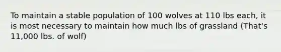 To maintain a stable population of 100 wolves at 110 lbs each, it is most necessary to maintain how much lbs of grassland (That's 11,000 lbs. of wolf)