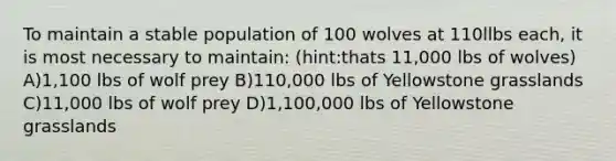 To maintain a stable population of 100 wolves at 110llbs each, it is most necessary to maintain: (hint:thats 11,000 lbs of wolves) A)1,100 lbs of wolf prey B)110,000 lbs of Yellowstone grasslands C)11,000 lbs of wolf prey D)1,100,000 lbs of Yellowstone grasslands