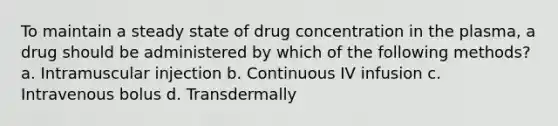 To maintain a steady state of drug concentration in the plasma, a drug should be administered by which of the following methods? a. Intramuscular injection b. Continuous IV infusion c. Intravenous bolus d. Transdermally