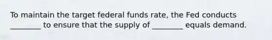 To maintain the target federal funds rate, the Fed conducts ________ to ensure that the supply of ________ equals demand.