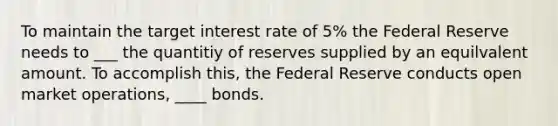 To maintain the target interest rate of 5% the Federal Reserve needs to ___ the quantitiy of reserves supplied by an equilvalent amount. To accomplish this, the Federal Reserve conducts open market operations, ____ bonds.