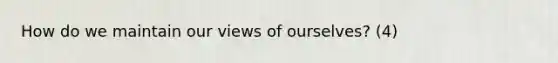 How do we maintain our views of ourselves? (4)