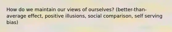 How do we maintain our views of ourselves? (better-than-average effect, positive illusions, social comparison, self serving bias)