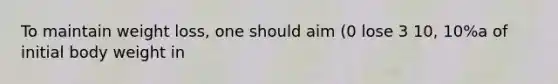 To maintain weight loss, one should aim (0 lose 3 10, 10%a of initial body weight in