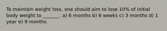 To maintain weight loss, one should aim to lose 10% of initial body weight to _______. a) 6 months b) 6 weeks c) 3 months d) 1 year e) 9 months