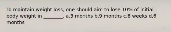 To maintain weight loss, one should aim to lose 10% of initial body weight in ________. a.3 months b.9 months c.6 weeks d.6 months