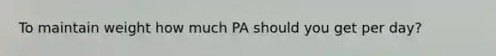 To maintain weight how much PA should you get per day?