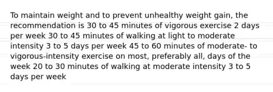 To maintain weight and to prevent unhealthy weight gain, the recommendation is 30 to 45 minutes of vigorous exercise 2 days per week 30 to 45 minutes of walking at light to moderate intensity 3 to 5 days per week 45 to 60 minutes of moderate- to vigorous-intensity exercise on most, preferably all, days of the week 20 to 30 minutes of walking at moderate intensity 3 to 5 days per week