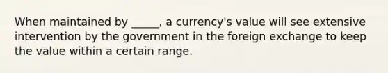 When maintained by _____, a currency's value will see extensive intervention by the government in the foreign exchange to keep the value within a certain range.