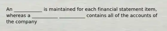 An ____________ is maintained for each financial statement item, whereas a ___________ ___________ contains all of the accounts of the company