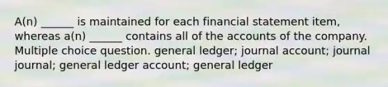 A(n) ______ is maintained for each financial statement item, whereas a(n) ______ contains all of the accounts of the company. Multiple choice question. general ledger; journal account; journal journal; general ledger account; general ledger