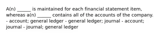 A(n) ______ is maintained for each financial statement item, whereas a(n) ______ contains all of the accounts of the company. - account; general ledger - general ledger; journal - account; journal - journal; general ledger