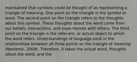 maintained that symbols could be thought of as representing a triangle of meaning. One point on the triangle is the symbol or word. The second point on the triangle refers to the thoughts about this symbol. These thoughts about the word come from our beliefs, interactions, and expe-riences with others. The third point on the triangle is the refer-ent, or actual object to which the word refers. Understandings of language exist in the relationships between all three points on the triangle of meaning (Nesterov, 2009). Therefore, it takes the actual word, thoughts about the word, and the