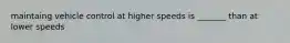 maintaing vehicle control at higher speeds is _______ than at lower speeds