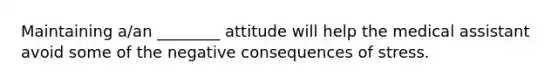 Maintaining a/an ________ attitude will help the medical assistant avoid some of the negative consequences of stress.