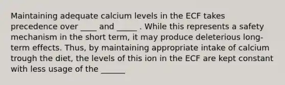 Maintaining adequate calcium levels in the ECF takes precedence over ____ and _____ . While this represents a safety mechanism in the short term, it may produce deleterious long-term effects. Thus, by maintaining appropriate intake of calcium trough the diet, the levels of this ion in the ECF are kept constant with less usage of the ______