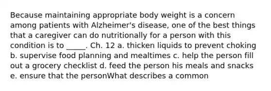 Because maintaining appropriate body weight is a concern among patients with Alzheimer's disease, one of the best things that a caregiver can do nutritionally for a person with this condition is to _____. Ch. 12 a. thicken liquids to prevent choking b. supervise food planning and mealtimes c. help the person fill out a grocery checklist d. feed the person his meals and snacks e. ensure that the personWhat describes a common