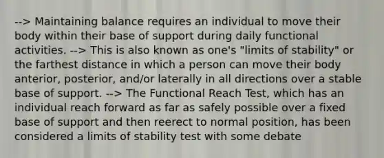 --> Maintaining balance requires an individual to move their body within their base of support during daily functional activities. --> This is also known as one's "limits of stability" or the farthest distance in which a person can move their body anterior, posterior, and/or laterally in all directions over a stable base of support. --> The Functional Reach Test, which has an individual reach forward as far as safely possible over a fixed base of support and then reerect to normal position, has been considered a limits of stability test with some debate