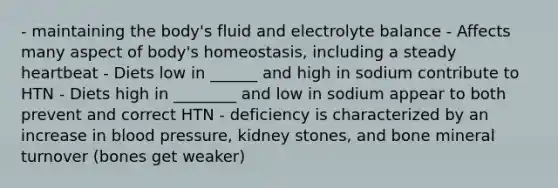 - maintaining the body's fluid and electrolyte balance - Affects many aspect of body's homeostasis, including a steady heartbeat - Diets low in ______ and high in sodium contribute to HTN - Diets high in ________ and low in sodium appear to both prevent and correct HTN - deficiency is characterized by an increase in blood pressure, kidney stones, and bone mineral turnover (bones get weaker)