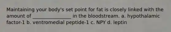 Maintaining your body's set point for fat is closely linked with the amount of ________________ in the bloodstream. a. hypothalamic factor-1 b. ventromedial peptide-1 c. NPY d. leptin