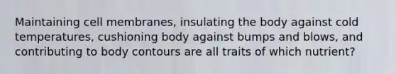 Maintaining cell membranes, insulating the body against cold temperatures, cushioning body against bumps and blows, and contributing to body contours are all traits of which nutrient?